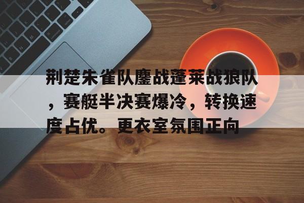 爱游戏精彩 -荆楚朱雀队鏖战蓬莱战狼队，赛艇半决赛爆冷，转换速度占优。更衣室氛围正向的简单介绍